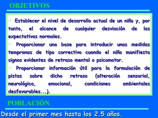 Establecer el nivel de desarrollo actual de un niño y, porEstablecer el nivel de desarrollo actual de un niño y, por
tanto, el alcance de cualquier desviación de lastanto, el alcance de cualquier desviación de las
expectativas normales.expectativas normales.
 Proporcionar una base para introducir unas medidasProporcionar una base para introducir unas medidas
tempranas de tipo correctivo cuando el niño manifiestatempranas de tipo correctivo cuando el niño manifiesta
signos evidentes de retraso mental o psicomotor.signos evidentes de retraso mental o psicomotor.
 Proporcionar información útil para la formulación deProporcionar información útil para la formulación de
pistas sobre dicho retraso (alteración sensorial,pistas sobre dicho retraso (alteración sensorial,
neurológica, emocional, condiciones ambientalesneurológica, emocional, condiciones ambientales
desfavorables...).desfavorables...).
OBJETIVOS
POBLACIÓN
Desde el primer mes hasta los 2.5 años.Desde el primer mes hasta los 2.5 años.
 