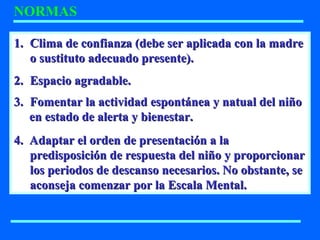 NORMAS
1.1. Clima de confianza (debe ser aplicada con la madreClima de confianza (debe ser aplicada con la madre
o sustituto adecuado presente).o sustituto adecuado presente).
2.2. Espacio agradable.Espacio agradable.
3.3. Fomentar la actividad espontánea y natual del niñoFomentar la actividad espontánea y natual del niño
en estado de alerta y bienestar.en estado de alerta y bienestar.
4. Adaptar el orden de presentación a la4. Adaptar el orden de presentación a la
predisposición de respuesta del niño y proporcionarpredisposición de respuesta del niño y proporcionar
los periodos de descanso necesarios. No obstante, selos periodos de descanso necesarios. No obstante, se
aconseja comenzar por la Escala Mental.aconseja comenzar por la Escala Mental.
 
