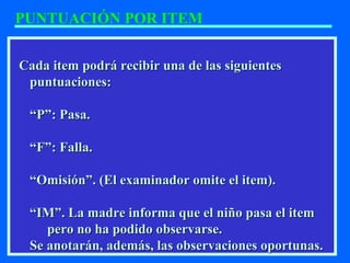 Cada item podrá recibir una de las siguientesCada item podrá recibir una de las siguientes
puntuaciones:puntuaciones:
““P”: Pasa.P”: Pasa.
““F”: Falla.F”: Falla.
““Omisión”. (El examinador omite el item).Omisión”. (El examinador omite el item).
““IM”. La madre informa que el niño pasa el itemIM”. La madre informa que el niño pasa el item
pero no ha podido observarse.pero no ha podido observarse.
Se anotarán, además, las observaciones oportunas.Se anotarán, además, las observaciones oportunas.
PUNTUACIÓN POR ITEM
 