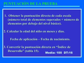 1. Obtener la puntuación directa de cada escala1. Obtener la puntuación directa de cada escala
(número total de elementos superados + número de(número total de elementos superados + número de
elementos por debajo del nivel básico).elementos por debajo del nivel básico).
2. Calcular la edad del niño en meses y días.2. Calcular la edad del niño en meses y días.
Fecha de aplicación – Fecha de nacimiento.Fecha de aplicación – Fecha de nacimiento.
3. Convertir la puntuación directa en “Índice de3. Convertir la puntuación directa en “Índice de
Desarrollo” (tabla 15).Desarrollo” (tabla 15).
PUNTUACIÓN DE LA PRUEBA
Media: 100 DT:16
 