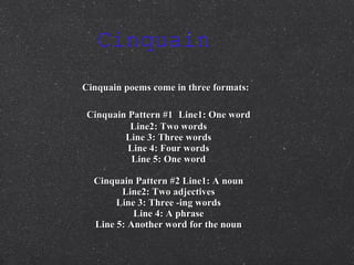 Cinquain  Cinquain poems come in three formats:   Cinquain Pattern #1   Line1: One word Line2: Two words Line 3: Three words Line 4: Four words Line 5: One word Cinquain Pattern #2 Line1: A noun Line2: Two adjectives Line 3: Three -ing words Line 4: A phrase Line 5: Another word for the noun 