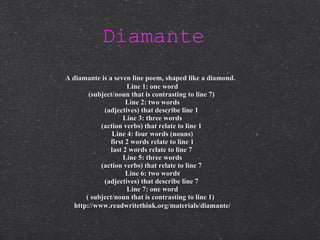 Diamante   A diamante is a seven line poem, shaped like a diamond.   Line 1: one word (subject/noun that is contrasting to line 7)  Line 2: two words (adjectives) that describe line 1  Line 3: three words (action verbs) that relate to line 1  Line 4: four words (nouns) first 2 words relate to line 1 last 2 words relate to line 7  Line 5: three words (action verbs) that relate to line 7  Line 6: two words (adjectives) that describe line 7  Line 7: one word ( subject/noun that is contrasting to line 1)   http://www.readwritethink.org/materials/diamante/ 