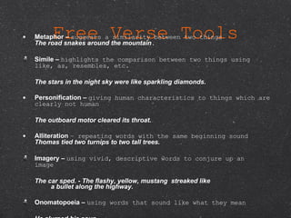 Free Verse Tools Metaphor –  suggests a similarity between two things  The road snakes around the mountain .  Simile –  highlights the comparison between two things using like, as, resembles, etc.            The stars in the night sky were like sparkling diamonds. Personification –  giving human characteristics to things which are clearly not human                      The outboard motor cleared its throat. Alliteration  – repeating words with the same beginning sound Thomas tied two turnips to two tall trees.   Imagery –  using vivid, descriptive words to conjure up an image          The car sped. - The flashy, yellow, mustang  streaked like          a bullet along the highway. Onomatopoeia –  using words that sound like what they mean           He slurped his soup .  Hyperbole –  using   exaggeration to make a point          Make me a   sundae a mile high . 