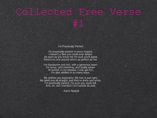 Collected Free Verse #1 I'm Practically Perfect I'm practically perfect in every respect. I haven't a flaw you could ever detect. As soon as you know me I'm sure you'll agree there's no one around who's as perfect as me. I'm handsome and rich, with a generous heart. I'm funny, and charming, and totally smart. At school, in my classes, I only get A's. I'm also athletic in so many ways. My clothes are expensive. My hair is just right. My teeth are all straight, and they're shiny and white. I'm practically perfect. I'm sure you could tell. And, oh, did I mention? I'm humble as well. --Kenn Nesbitt 