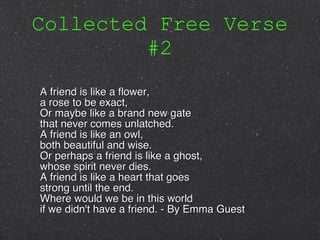 Collected Free Verse #2 A friend is like a flower, a rose to be exact, Or maybe like a brand new gate that never comes unlatched. A friend is like an owl, both beautiful and wise. Or perhaps a friend is like a ghost, whose spirit never dies. A friend is like a heart that goes strong until the end. Where would we be in this world if we didn't have a friend. - By Emma Guest 