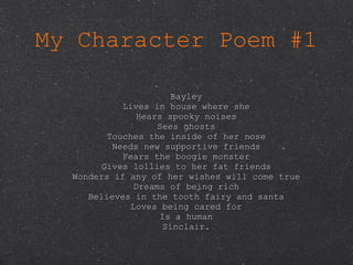 My Character Poem #1 Bayley Lives in house where she Hears spooky noises Sees ghosts Touches the inside of her nose Needs new supportive friends Fears the boogie monster Gives lollies to her fat friends Wonders if any of her wishes will come true Dreams of being rich Believes in the tooth fairy and santa Loves being cared for Is a human Sinclair. 