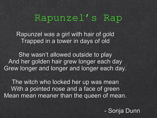 Rapunzel’s Rap Rapunzel was a girl with hair of gold Trapped in a tower in days of old She wasn’t allowed outside to play And her golden hair grew longer each day Grew longer and longer and longer each day. The witch who locked her up was mean With a pointed nose and a face of green Mean mean meaner than the queen of mean. - Sonja Dunn 