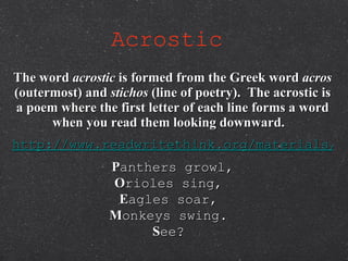 Acrostic   The word  acrostic  is formed from the Greek word  acros  (outermost) and  stichos  (line of poetry).  The acrostic is a poem where the first letter of each line forms a word when you read them looking downward.   http://www.readwritethink.org/materials/acrostic/ P anthers growl, O rioles sing,  E agles soar,  M onkeys swing.  S ee?  