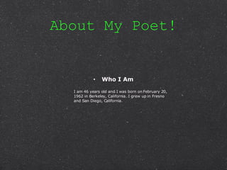 About My Poet! Who I Am I am 46 years old and I was born on February 20, 1962 in Berkeley, California. I grew up in Fresno and San Diego, California. 