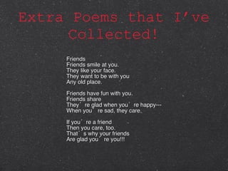 Extra Poems that I’ve Collected! Friends Friends smile at you. They like your face. They want to be with you Any old place. Friends have fun with you. Friends share They’re glad when you’re happy--- When you’re sad, they care. If you’re a friend Then you care, too. That’s why your friends Are glad you’re you!!! 