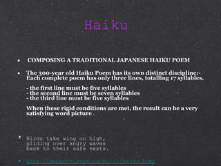 Haiku  COMPOSING A TRADITIONAL JAPANESE HAIKU POEM The 300-year old Haiku Poem has its own distinct discipline:-  Each complete poem has only three lines, totalling 17 syllables. - the first line must be five syllables - the second line must be seven syllables - the third line must be five syllables When these rigid conditions are met, the result can be a very satisfying word picture  . Birds take wing on high,  gliding over angry waves back to their safe nests.  http://members.shaw.ca/kcic1/haiku.html 