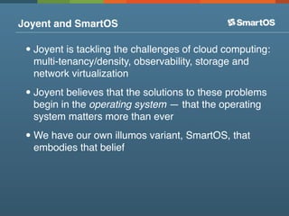 Joyent and SmartOS

 • Joyent is tackling the challenges of cloud computing:
  multi-tenancy/density, observability, storage and
  network virtualization

 • Joyent believes that the solutions to these problems
  begin in the operating system — that the operating
  system matters more than ever

 • We have our own illumos variant, SmartOS, that
  embodies that belief
 