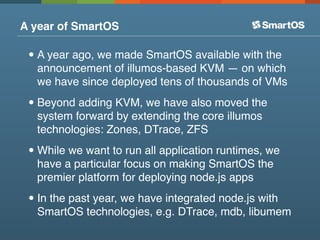 A year of SmartOS

 • A year ago, we made SmartOS available with the
  announcement of illumos-based KVM — on which
  we have since deployed tens of thousands of VMs

 • Beyond adding KVM, we have also moved the
  system forward by extending the core illumos
  technologies: Zones, DTrace, ZFS

 • While we want to run all application runtimes, we
  have a particular focus on making SmartOS the
  premier platform for deploying node.js apps

 • In the past year, we have integrated node.js with
  SmartOS technologies, e.g. DTrace, mdb, libumem
 