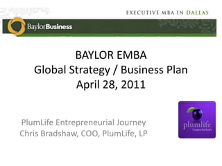 BAYLOR EMBAGlobal Strategy / Business Plan April 28, 2011 PlumLife Entrepreneurial Journey Chris Bradshaw, COO, PlumLife, LP 
