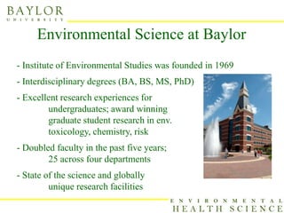 Environmental Science at Baylor
- Institute of Environmental Studies was founded in 1969
- Interdisciplinary degrees (BA, BS, MS, PhD)
- Excellent research experiences for
        undergraduates; award winning
        graduate student research in env.
        toxicology, chemistry, risk
- Doubled faculty in the past five years;
        25 across four departments
- State of the science and globally
         unique research facilities
 