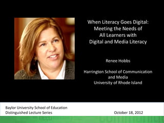When Literacy Goes Digital:
Meeting the Needs of
All Learners with
Digital and Media Literacy
Renee Hobbs
Harrington School of Communication
and Media
University of Rhode Island
Baylor University School of Education
Distinguished Lecture Series October 18, 2012
 