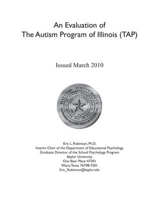 An Evaluation of
The Autism Program of Illinois (TAP)


                Issued March 2010




                       Eric L. Robinson, Ph.D.
    Interim Chair of the Department of Educational Psychology
       Graduate Director of the School Psychology Program
                          Baylor University
                       One Bear Place #7301
                      Waco, Texas 76798-7301
                    Eric_Robinson@baylor.edu
 