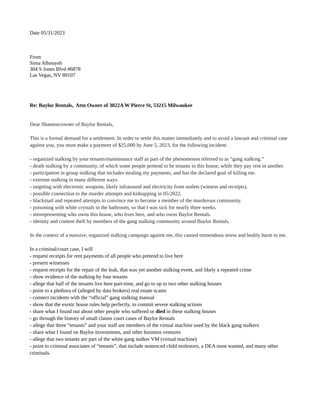 Date 05/31/2023
From
Sima Albouyeh
304 S Jones Blvd #6878
Las Vegas, NV 89107
Re: Baylor Rentals, Attn Owner of 3022A W Pierce St, 53215 Milwaukee
Dear Shannon/owner of Baylor Rentals,
This is a formal demand for a settlement. In order to settle this matter immediately and to avoid a lawsuit and criminal case
against you, you must make a payment of $25,000 by June 5, 2023, for the following incident:
- organized stalking by your tenants/maintenance staff as part of the phenomenon referred to as “gang stalking.”
- death stalking by a community, of which some people pretend to be tenants in this house, while they pay rent in another.
- participation in group stalking that includes stealing my payments, and has the declared goal of killing me.
- extreme stalking in many different ways.
- targeting with electronic weapons, likely infrasound and electricity from outlets (witness and receipts).
- possible connection to the murder attempts and kidnapping in 05/2022.
- blackmail and repeated attempts to convince me to become a member of the murderous community.
- poisoning with white crystals in the bathroom, so that I was sick for nearly three weeks.
- misrepresenting who owns this house, who lives here, and who owns Baylor Rentals.
- identity and content theft by members of the gang stalking community around Baylor Rentals.
In the context of a massive, organized stalking campaign against me, this caused tremendous stress and bodily harm to me.
In a criminal/court case, I will
- request receipts for rent payments of all people who pretend to live here
- present witnesses
- request receipts for the repair of the leak, that was yet another stalking event, and likely a repeated crime
- show evidence of the stalking by four tenants
- allege that half of the tenants live here part-time, and go to up to two other stalking houses
- point to a plethora of (alleged by data brokers) real estate scams
- connect incidents with the “official” gang stalking manual
- show that the exotic house rules help perfectly, to commit severe stalking actions
- share what I found out about other people who suffered or died in these stalking houses
- go through the history of small claims court cases of Baylor Rentals
- allege that three “tenants” and your staff are members of the virtual machine used by the black gang stalkers
- share what I found on Baylor Investments, and other business ventures
- allege that two tenants are part of the white gang stalker VM (virtual machine)
- point to criminal associates of “tenants”, that include sentenced child molestors, a DEA most wanted, and many other
criminals.
 