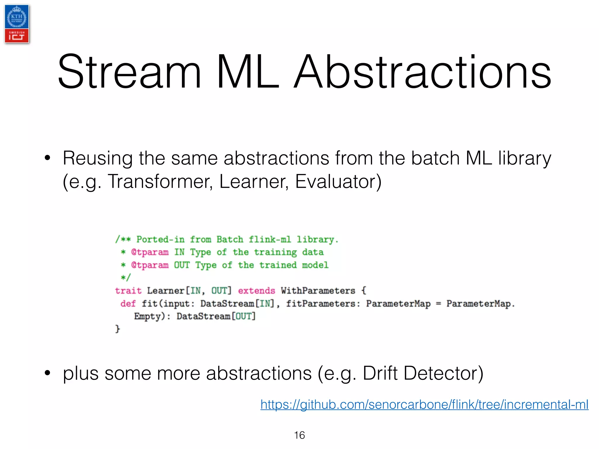 Stream ML Abstractions
16
• Reusing the same abstractions from the batch ML library
(e.g. Transformer, Learner, Evaluator)
• plus some more abstractions (e.g. Drift Detector)
https://github.com/senorcarbone/ﬂink/tree/incremental-ml
 