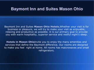 Baymont Inn and Suites Mason Ohio Baymont Inn and Suites  Mason Ohio Hotels . Whether your visit is for business or pleasure, we will try to make your visit as enjoyable, relaxing and productive as possible. It is our primary goal to provide you with warm hospitality, superior service and restful night's sleep. Hotels in Mason Ohio invite you to enjoy the many amenities and services that define the Baymont difference. Our rooms are designed to make you feel  right at home. All rooms has maicrowaves and small refrigerators. 