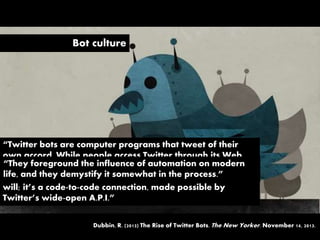 Bot culture
“Twitter bots are computer programs that tweet of their
own accord. While people access Twitter through its Web
site and other clients, bots connect directly to the Twitter
mainline, parsing the information in real time and posting at
will; it’s a code-to-code connection, made possible by
Twitter’s wide-open A.P.I.”
Dubbin, R. (2013) The Rise of Twitter Bots. The New Yorker. November 14, 2013.
“They foreground the influence of automation on modern
life, and they demystify it somewhat in the process.”
 