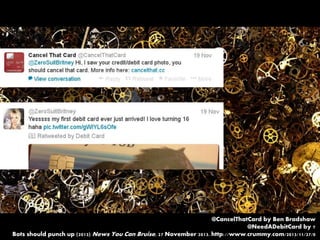 @CancelThatCard by Ben Bradshaw
@NeedADebitCard by ?
Bots should punch up (2013) News You Can Bruise, 27 November 2013. http://www.crummy.com/2013/11/27/0
 