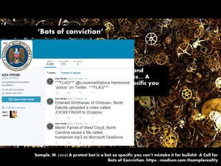 ‘Bots of conviction’
“A computer program that reveals the injustice and
inequality of the world and imagines alternatives.... A
computer program whose indictments are so specific you
can’t mistake them for bullshit.”
Sample, M. (2014) A protest bot is a bot so specific you can’t mistake it for bullshit: A Call for
Bots of Conviction. https://medium.com/@samplereality
 