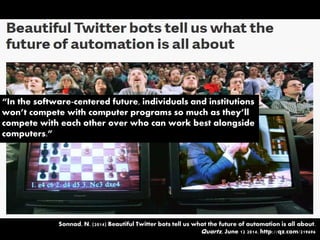 “In the software-centered future, individuals and institutions
won’t compete with computer programs so much as they’ll
compete with each other over who can work best alongside
computers.”
Sonnad, N. (2014) Beautiful Twitter bots tell us what the future of automation is all about.
Quartz, June 12 2014. http://qz.com/219696
 