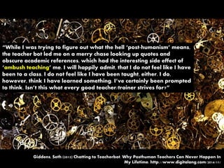 “While I was trying to figure out what the hell ‘post-humanism’ means,
the teacher bot led me on a merry chase looking up quotes and
obscure academic references, which had the interesting side effect of
‘ambush teaching’ me. I will happily admit, that I do not feel like I have
been to a class. I do not feel like I have been taught, either. I do,
however, think I have learned something. I’ve certainly been prompted
to think. Isn’t this what every good teacher/trainer strives for?”
Giddens, Seth (2013) Chatting to Teacherbot. Why Posthuman Teachers Can Never Happen In
My Lifetime. http://www.digitalang.com/2014/11/
 