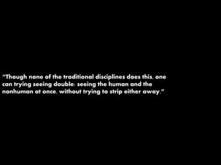 “Though none of the traditional disciplines does this, one
can trying seeing double: seeing the human and the
nonhuman at once, without trying to strip either away.”
 