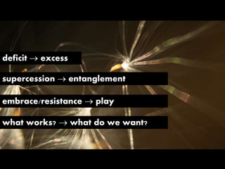 deficit  excess
what works?  what do we want?
supercession  entanglement
embrace/resistance  play
 