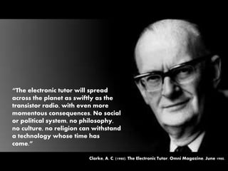 “The electronic tutor will spread
across the planet as swiftly as the
transistor radio, with even more
momentous consequences. No social
or political system, no philosophy,
no culture, no religion can withstand
a technology whose time has
come.”
Clarke, A. C. (1980). The Electronic Tutor. Omni Magazine. June 1980.
 