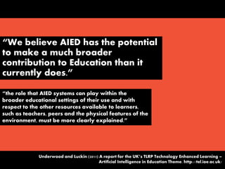 “We believe AIED has the potential
to make a much broader
contribution to Education than it
currently does.”
“the role that AIED systems can play within the
broader educational settings of their use and with
respect to the other resources available to learners,
such as teachers, peers and the physical features of the
environment, must be more clearly explained.”
Underwood and Luckin (2011) A report for the UK’s TLRP Technology Enhanced Learning –
Artificial Intelligence in Education Theme. http://tel.ioe.ac.uk/
 