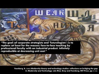 “The goal [of corporate strategists and ‘futurologists’] is to
replace (at least for the masses) face-to-face teaching by
professional faculty with an industrial product, infinitely
reproducible at decreasing unit cost.”
Feenberg, A. (2003) Modernity theory and technology studies: reflections on bridging the gap
in Modernity and Technology, eds Misa, Brey and Feenberg. MIT Press. pp.73-104.
 