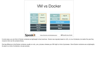 VM vs Docker 
@RossKukulinski 
https://docker.com/whatisdocker/ 
In some ways, you can think of Docker containers as lightweight virtual machines. Docker was originally based on LXC, or Linux Containers, but earlier this year they 
moved to their own lib container library. 
One big difference is that Docker containers usually run only _one_ process, whereas your VM might run lots of processes. Since Docker containers are so lightweight, 
its easy to run lots of containers, one per process. 
 