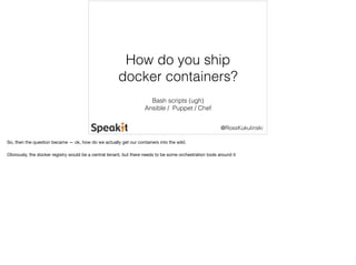 How do you ship 
docker containers? 
@RossKukulinski 
Bash scripts (ugh) 
Ansible / Puppet / Chef 
So, then the question became — ok, how do we actually get our containers into the wild. 
Obviously, the docker registry would be a central tenant, but there needs to be some orchestration tools around it 
 