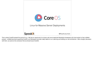 Linux for Massive Server Deployments 
@RossKukulinski 
This is where CoreOS entered the picture for us. We had an opportunity to sit down with some seasoned Rackspace developers who had worked on their onMetal 
product. onMetal launched supporting CoreOS, and Rackspace has been really helpful to us in planning and building our new architecture. After a lengthy discussion 
with them, we came to the conclusion that we should tryout CoreOS. 
 