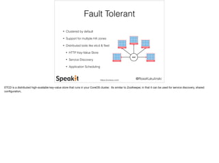 @RossKukulinski 
Fault Tolerant 
• Clustered by default 
• Support for multiple HA zones 
• Distributed tools like etcd & fleet 
• HTTP Key-Value Store 
• Service Discovery 
• Application Scheduling 
https://coreos.com/ 
ETCD is a distributed high-available key-value store that runs in your CoreOS cluster. Its similar to ZooKeeper, in that it can be used for service discovery, shared 
configuration, 
 