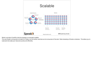 @RossKukulinski 
Scalable 
https://coreos.com/ 
What’s cool about CoreOS is that the topology is immensely scalable. 
The core Cluster running etcd is limited to 9 nodes, but the worker machines can be consumers of the etcd / fleet scheduling of Docker containers. This allows you to 
scale (and de-scale) your resources quickly and efficiently. 
 
