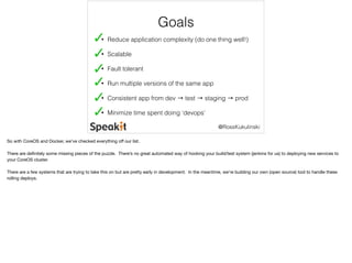 @RossKukulinski 
Goals 
• Reduce application complexity (do one thing well!) 
• Scalable 
• Fault tolerant 
• Run multiple versions of the same app 
• Consistent app from dev → test → staging → prod 
• Minimize time spent doing ‘devops’ 
So with CoreOS and Docker, we’ve checked everything off our list. 
There are definitely some missing pieces of the puzzle. There’s no great automated way of hooking your build/test system (jenkins for us) to deploying new services to 
your CoreOS cluster. 
There are a few systems that are trying to take this on but are pretty early in development. In the meantime, we’re building our own (open source) tool to handle these 
rolling deploys. 
 