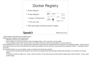 Docker Registry 
@RossKukulinski 
• Public Registry 
• Private Registry 
• Quay.io / DockerHub 
• Run your own 
• Take advantage of layering docker images 
* Docker registry is great (though not as great as npm!) 
* Published docker images are a great starting point 
* Definitely use them for your underlying OS 
* But for software I’ve found them to be out of date, and tagged versions _tend_ to be old or not quite usable 
* I often copy/paste a public docker file and make my own version, then push to either the public registry or our own private one 
* Private registries seem to be hit or miss. We tried quay.io and Docker Hub and were not impressed with their performance for downloading images. I spoke with some 
senior folks at Quay (now owned by CoreOS) about our performance problems and they say they’ve made improvements, especially the AWS <-> Rackspace network 
connection. 
* We ultimately decided to run our own registry _inside_ our datacenter for fast docker push/pulls. 
* I do recommend using SSD backed storage for that however, and probably should take advantage of elastic-block storage (or w/e its called in your hosting 
system). 
* I should also note that the registry runs _inside_ a Docker container. So that means that you’re storing docker images inside a docker container. Yo dog, I heard 
you like images. 
 