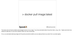 > docker pull image:latest 
@RossKukulinski 
The docker pull command by default pulls all tagged versions of your image. If you have automated builds, this pull can take a _long_ time. I highly recommend only 
pulling the :latest tag, or if you know a specific version you want, pull that tag. 
For us, our automated builds tag images with the git-sha and jenkins build# so we can easily pull down any version from our private registry. 
 