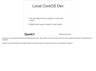 Local CoreOS Dev 
• Can use Vagrant with a single (or multi) node 
cluster 
• Digital Ocean pretty cheap for small cluster 
@RossKukulinski 
In theory you can use Vagrant for local CoreOS development testing. We’ve gotten it to work, but have run into too many problems over the last 2-3 weeks that we’ve 
scrapped it. 
Instead we’re taking advantage of cost-effective VMs in the cloud to provision a CoreOS machine (or 3) per developer on-demand. 
 