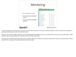 @RossKukulinski 
Monitoring 
• CLI tools (fleetctl via ssh) 
• CoreGI (github.com/astilabs/ 
CoreGI) 
• cAdvisor (github.com/google/ 
cadvisor) 
I’m all for having great command-line tools. Fleet & etcd are pretty decent overall, but if you’ve got more than 20 services or so (we run almost 100 in production), it 
quickly becomes annoying to monitor the state of your cluster. 
We built an open source tool called CoreGI that is a simple NodeJS/AngularJS application that runs in a container (duh) on every host in your CoreOS cluster. CoreGI 
provides an easy at-a-glance display of the machines, units, and unit-files in your cluster. 
If you want more in-depth look at the performance of your containers, take a look at cAdvisor which gives per-container CPU, memory, and network activity. cAdvisor 
has a REST API, so I expect we’ll eventually add that information to CoreGI. 
 