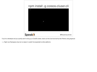 npm install -g coreos-cluser-cli 
@RossKukulinski 
If you’re a developer and you quickly want to bring up a CoreOS cluster, check out this Cool tool built by Ken Perkins using pkgcloud. 
—> Right now Rackspace only, but no reason it couldn’t be expanded to other platforms 
 