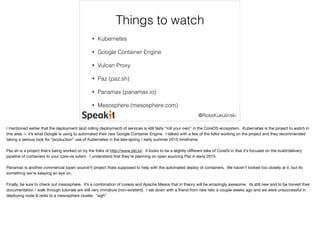 Things to watch 
@RossKukulinski 
• Kubernetes 
• Google Container Engine 
• Vulcan Proxy 
• Paz (paz.sh) 
• Panamax (panamax.io) 
• Mesosphere (mesosphere.com) 
I mentioned earlier that the deployment (and rolling deployment) of services is still fairly “roll your own” in the CoreOS ecosystem. Kubernetes is the project to watch in 
this area — it’s what Google is using to automated their new Google Container Engine. I talked with a few of the folks working on the project and they recommended 
taking a serious look for “production” use of Kubernetes in the late-spring / early summer 2015 timeframe. 
Paz.sh is a project that’s being worked on by the folks of http://www.yld.io/. It looks to be a slightly different take of CoreGI in that it’s focused on the build/delivery 
pipeline of containers to your core-os sytem. I understand that they’re planning on open sourcing Paz in early 2015. 
Panamax is another commercial (open source?) project thats supposed to help with the automated deploy of containers. We haven’t looked too closely at it, but its 
something we’re keeping an eye on. 
Finally, be sure to check out mesosphere. it’s a combination of coreos and Apache Mesos that in theory will be amazingly awesome. its still new and to be honest their 
documentation / walk through tutorials are still very immature (non-existent). I sat down with a friend from new relic a couple weeks ago and we were unsuccessful in 
deploying node & redis to a mesosphere cluster. *sigh* 
 