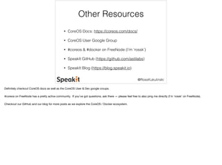 Other Resources 
@RossKukulinski 
• CoreOS Docs: https://coreos.com/docs/ 
• CoreOS User Google Group 
• #coreos & #docker on FreeNode (I’m ‘rossk’) 
• SpeakIt GitHub (https://github.com/astilabs) 
• SpeakIt Blog (https://blog.speakit.io) 
Definitely checkout CoreOS docs as well as the CoreOS User & Dev google croups. 
#coreos on FreeNode has a pretty active community. If you’ve got questions, ask there — please feel free to also ping me directly (I’m ‘rossk’ on FreeNode). 
Checkout our GitHub and our blog for more posts as we explore the CoreOS / Docker ecosystem. 
 