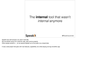 The internal tool that wasn’t 
internal anymore 
@RossKukulinski 
SpeakIt was well received, we used it internally 
But we started using it for customer calls, open source projects 
Other people wanted in… so we opened SpeakIt up to the public via a closed beta 
It was a side project that grew with new features, capabilities, etc while staying one big monolithic app 
 