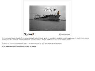 @RossKukulinski 
When we decided to spin SpeakIt off, we realized to actually build and iterate quickly we needed to breakup our monolithic application into smaller micro services. 
Currently, new devs needed to understand the whole application to make changes, which slowed down our on-boarding process. 
We also knew this re-architecture would require a complete rework of our build, test, deployment infrastructure. 
So we took a deep breath. Planned things out, and got to work. 
 