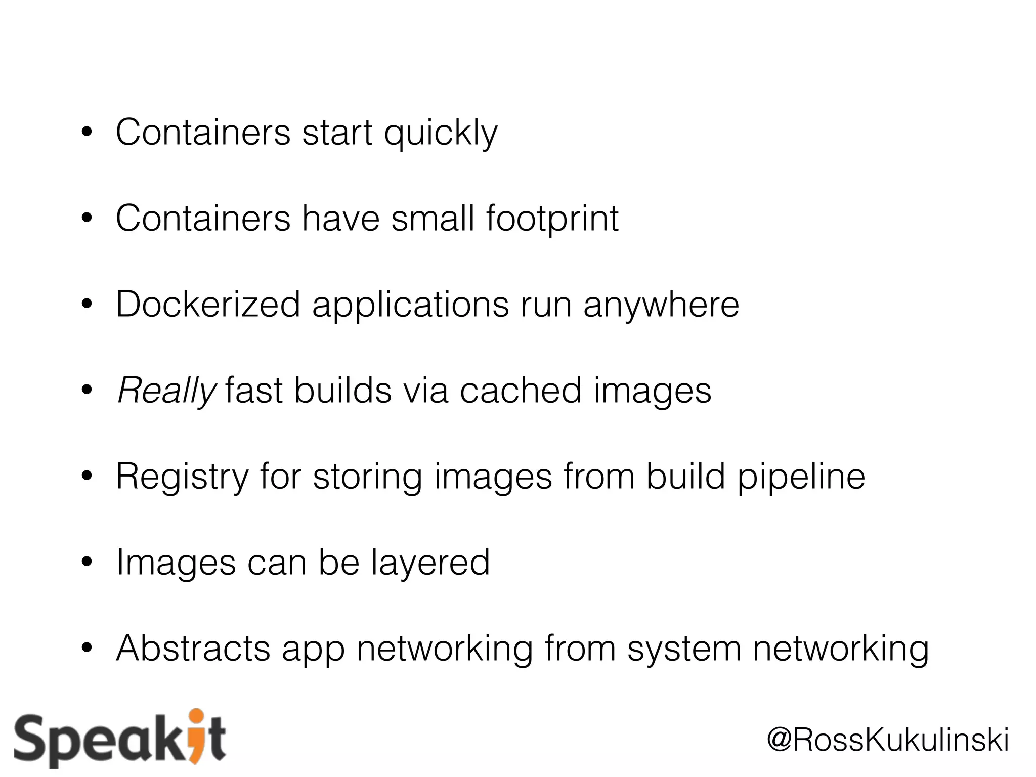 @RossKukulinski 
• Containers start quickly 
• Containers have small footprint 
• Dockerized applications run anywhere 
• Really fast builds via cached images 
• Registry for storing images from build pipeline 
• Images can be layered 
• Abstracts app networking from system networking 
 